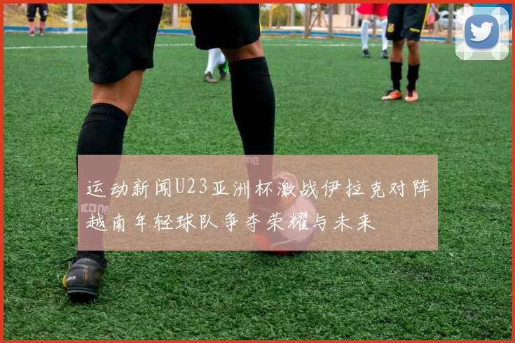 运动新闻U23亚洲杯激战伊拉克对阵越南年轻球队争夺荣耀与未来