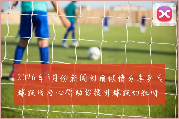 2026年3月份新闻刘丽倾情分享乒乓球技巧与心得助你提升球技的独特方法