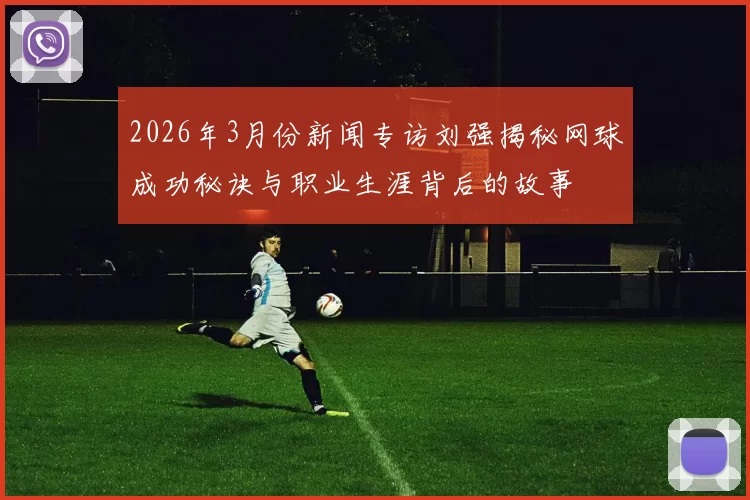 2026年3月份新闻专访刘强揭秘网球成功秘诀与职业生涯背后的故事