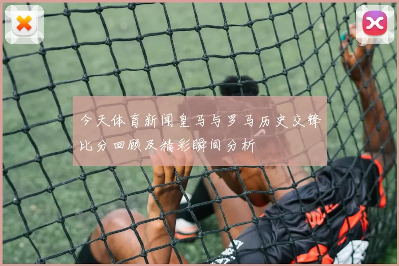 今天体育新闻皇马与罗马历史交锋比分回顾及精彩瞬间分析
