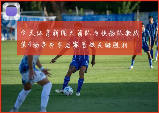今天体育新闻火箭队与快船队激战第4场争夺季后赛晋级关键胜利